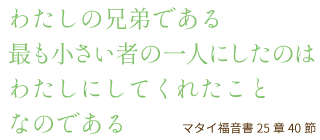 わたしの兄弟である最も小さい者の一人にしたのはわたしにしてくれたことなのである マタイ福音書25章40節